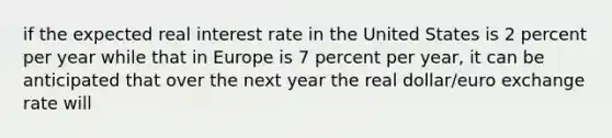 if the expected real interest rate in the United States is 2 percent per year while that in Europe is 7 percent per​ year, it can be anticipated that over the next year the real​ dollar/euro exchange rate will