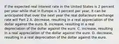 If the expected real interest rate in the United States is 2 percent per year while that in Europe is 3 percent per​ year, it can be anticipated that over the next year the real​ dollar/euro exchange rate will Part 2 A. decrease​, resulting in a real appreciation of the dollar against the euro. B. increase​, resulting in a real depreciation of the dollar against the euro. C. increase​, resulting in a real appreciation of the dollar against the euro. D. decrease​, resulting in a real depreciation of the dollar against the euro.