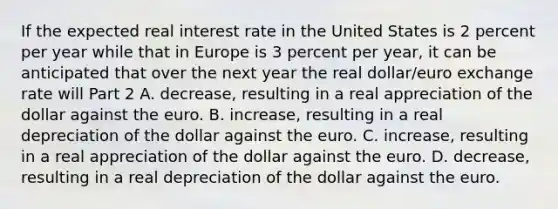 If the expected real interest rate in the United States is 2 percent per year while that in Europe is 3 percent per​ year, it can be anticipated that over the next year the real​ dollar/euro exchange rate will Part 2 A. decrease​, resulting in a real appreciation of the dollar against the euro. B. increase​, resulting in a real depreciation of the dollar against the euro. C. increase​, resulting in a real appreciation of the dollar against the euro. D. decrease​, resulting in a real depreciation of the dollar against the euro.