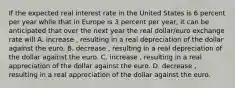 If the expected real interest rate in the United States is 6 percent per year while that in Europe is 3 percent per​ year, it can be anticipated that over the next year the real​ dollar/euro exchange rate will A. increase ​, resulting in a real depreciation of the dollar against the euro. B. decrease ​, resulting in a real depreciation of the dollar against the euro. C. increase ​, resulting in a real appreciation of the dollar against the euro. D. decrease ​, resulting in a real appreciation of the dollar against the euro.