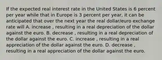 If the expected real interest rate in the United States is 6 percent per year while that in Europe is 3 percent per​ year, it can be anticipated that over the next year the real​ dollar/euro exchange rate will A. increase ​, resulting in a real depreciation of the dollar against the euro. B. decrease ​, resulting in a real depreciation of the dollar against the euro. C. increase ​, resulting in a real appreciation of the dollar against the euro. D. decrease ​, resulting in a real appreciation of the dollar against the euro.