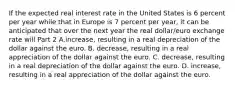 If the expected real interest rate in the United States is 6 percent per year while that in Europe is 7 percent per​ year, it can be anticipated that over the next year the real​ dollar/euro exchange rate will Part 2 A.increase​, resulting in a real depreciation of the dollar against the euro. B. decrease​, resulting in a real appreciation of the dollar against the euro. C. decrease​, resulting in a real depreciation of the dollar against the euro. D. increase​, resulting in a real appreciation of the dollar against the euro.