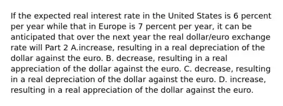 If the expected real interest rate in the United States is 6 percent per year while that in Europe is 7 percent per​ year, it can be anticipated that over the next year the real​ dollar/euro exchange rate will Part 2 A.increase​, resulting in a real depreciation of the dollar against the euro. B. decrease​, resulting in a real appreciation of the dollar against the euro. C. decrease​, resulting in a real depreciation of the dollar against the euro. D. increase​, resulting in a real appreciation of the dollar against the euro.