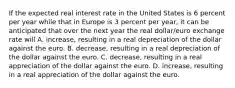 If the expected real interest rate in the United States is 6 percent per year while that in Europe is 3 percent per​ year, it can be anticipated that over the next year the real​ dollar/euro exchange rate will A. increase​, resulting in a real depreciation of the dollar against the euro. B. decrease​, resulting in a real depreciation of the dollar against the euro. C. decrease​, resulting in a real appreciation of the dollar against the euro. D. increase​, resulting in a real appreciation of the dollar against the euro.