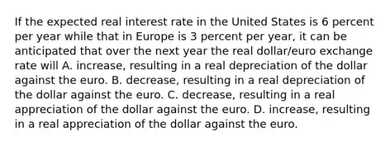 If the expected real interest rate in the United States is 6 percent per year while that in Europe is 3 percent per​ year, it can be anticipated that over the next year the real​ dollar/euro exchange rate will A. increase​, resulting in a real depreciation of the dollar against the euro. B. decrease​, resulting in a real depreciation of the dollar against the euro. C. decrease​, resulting in a real appreciation of the dollar against the euro. D. increase​, resulting in a real appreciation of the dollar against the euro.