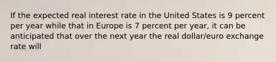 If the expected real interest rate in the United States is 9 percent per year while that in Europe is 7 percent per​ year, it can be anticipated that over the next year the real​ dollar/euro exchange rate will