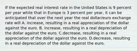 If the expected real interest rate in the United States is 9 percent per year while that in Europe is 3 percent per​ year, it can be anticipated that over the next year the real​ dollar/euro exchange rate will A. increase​, resulting in a real appreciation of the dollar against the euro. B. increase​, resulting in a real depreciation of the dollar against the euro. C.decrease​, resulting in a real appreciation of the dollar against the euro. D.decrease​, resulting in a real depreciation of the dollar against the euro.