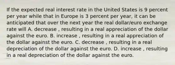 If the expected real interest rate in the United States is 9 percent per year while that in Europe is 3 percent per​ year, it can be anticipated that over the next year the real​ dollar/euro exchange rate will A. decrease ​, resulting in a real appreciation of the dollar against the euro. B. increase ​, resulting in a real appreciation of the dollar against the euro. C. decrease ​, resulting in a real depreciation of the dollar against the euro. D. increase ​, resulting in a real depreciation of the dollar against the euro.