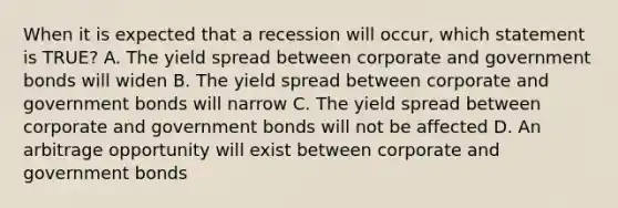 When it is expected that a recession will occur, which statement is TRUE? A. The yield spread between corporate and government bonds will widen B. The yield spread between corporate and government bonds will narrow C. The yield spread between corporate and government bonds will not be affected D. An arbitrage opportunity will exist between corporate and government bonds