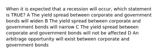 When it is expected that a recession will occur, which statement is TRUE? A The yield spread between corporate and government bonds will widen B The yield spread between corporate and government bonds will narrow C The yield spread between corporate and government bonds will not be affected D An arbitrage opportunity will exist between corporate and government bonds