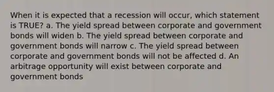 When it is expected that a recession will occur, which statement is TRUE? a. The yield spread between corporate and government bonds will widen b. The yield spread between corporate and government bonds will narrow c. The yield spread between corporate and government bonds will not be affected d. An arbitrage opportunity will exist between corporate and government bonds