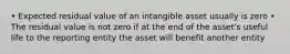 • Expected residual value of an intangible asset usually is zero • The residual value is not zero if at the end of the asset's useful life to the reporting entity the asset will benefit another entity