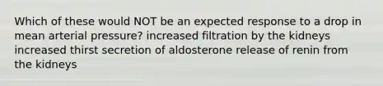 Which of these would NOT be an expected response to a drop in mean arterial pressure? increased filtration by the kidneys increased thirst secretion of aldosterone release of renin from the kidneys