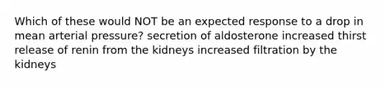 Which of these would NOT be an expected response to a drop in mean arterial pressure? secretion of aldosterone increased thirst release of renin from the kidneys increased filtration by the kidneys