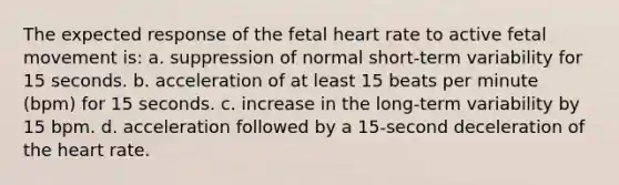 The expected response of the fetal heart rate to active fetal movement is: a. suppression of normal short-term variability for 15 seconds. b. acceleration of at least 15 beats per minute (bpm) for 15 seconds. c. increase in the long-term variability by 15 bpm. d. acceleration followed by a 15-second deceleration of the heart rate.