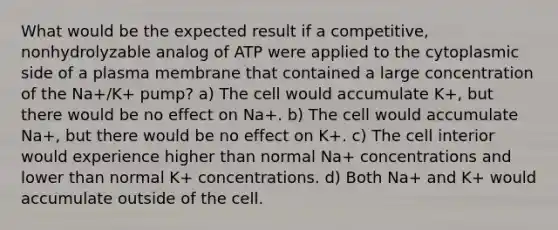 What would be the expected result if a competitive, nonhydrolyzable analog of ATP were applied to the cytoplasmic side of a plasma membrane that contained a large concentration of the Na+/K+ pump? a) The cell would accumulate K+, but there would be no effect on Na+. b) The cell would accumulate Na+, but there would be no effect on K+. c) The cell interior would experience higher than normal Na+ concentrations and lower than normal K+ concentrations. d) Both Na+ and K+ would accumulate outside of the cell.