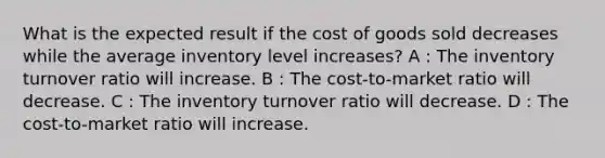 What is the expected result if the cost of goods sold decreases while the average inventory level increases? A : The inventory turnover ratio will increase. B : The cost-to-market ratio will decrease. C : The inventory turnover ratio will decrease. D : The cost-to-market ratio will increase.