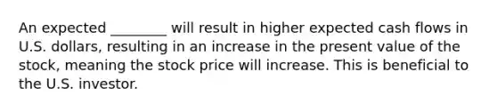 An expected ________ will result in higher expected cash flows in U.S. dollars, resulting in an increase in the present value of the stock, meaning the stock price will increase. This is beneficial to the U.S. investor.