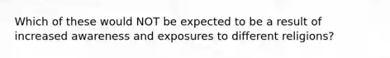 Which of these would NOT be expected to be a result of increased awareness and exposures to different religions?