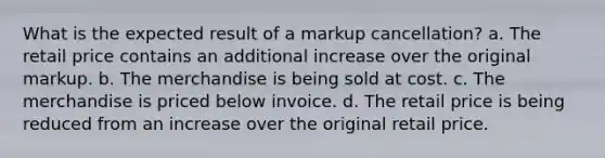 What is the expected result of a markup cancellation? a. The retail price contains an additional increase over the original markup. b. The merchandise is being sold at cost. c. The merchandise is priced below invoice. d. The retail price is being reduced from an increase over the original retail price.