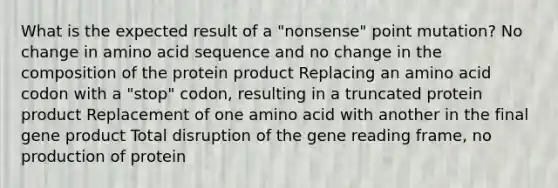 What is the expected result of a "nonsense" point mutation? No change in amino acid sequence and no change in the composition of the protein product Replacing an amino acid codon with a "stop" codon, resulting in a truncated protein product Replacement of one amino acid with another in the final gene product Total disruption of the gene reading frame, no production of protein