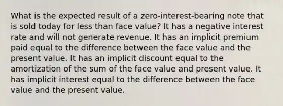 What is the expected result of a zero-interest-bearing note that is sold today for less than face value? It has a negative interest rate and will not generate revenue. It has an implicit premium paid equal to the difference between the face value and the present value. It has an implicit discount equal to the amortization of the sum of the face value and present value. It has implicit interest equal to the difference between the face value and the present value.