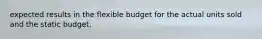 expected results in the flexible budget for the actual units sold and the static budget.