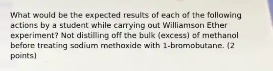 What would be the expected results of each of the following actions by a student while carrying out Williamson Ether experiment? Not distilling off the bulk (excess) of methanol before treating sodium methoxide with 1-bromobutane. (2 points)