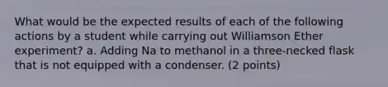 What would be the expected results of each of the following actions by a student while carrying out Williamson Ether experiment? a. Adding Na to methanol in a three-necked flask that is not equipped with a condenser. (2 points)