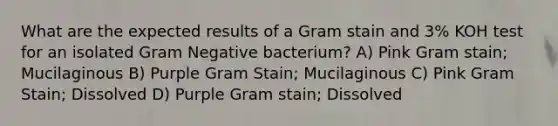 What are the expected results of a Gram stain and 3% KOH test for an isolated Gram Negative bacterium? A) Pink Gram stain; Mucilaginous B) Purple Gram Stain; Mucilaginous C) Pink Gram Stain; Dissolved D) Purple Gram stain; Dissolved