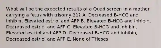 What will be the expected results of a Quad screen in a mother carrying a fetus with trisomy 21? A. Decreased B-HCG and inhibin, Elevated estriol and AFP B. Elevated B-HCG and inhibin, Decreased estriol and AFP C. Elevated B-HCG and inhibin, Elevated estriol and AFP D. Decreased B-HCG and inhibin, Decreased estriol and AFP E. None of THeses