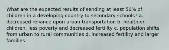 What are the expected results of sending at least 50% of children in a developing country to secondary schools? a. decreased reliance upon urban transportation b. healthier children, less poverty and decreased fertility c. population shifts from urban to rural communities d. increased fertility and larger families