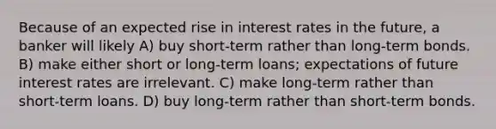 Because of an expected rise in interest rates in the future, a banker will likely A) buy short-term rather than long-term bonds. B) make either short or long-term loans; expectations of future interest rates are irrelevant. C) make long-term rather than short-term loans. D) buy long-term rather than short-term bonds.