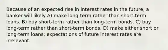 Because of an expected rise in interest rates in the future, a banker will likely A) make long-term rather than short-term loans. B) buy short-term rather than long-term bonds. C) buy long-term rather than short-term bonds. D) make either short or long-term loans; expectations of future interest rates are irrelevant.