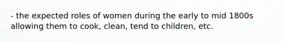 - the expected roles of women during the early to mid 1800s allowing them to cook, clean, tend to children, etc.