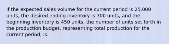 If the expected sales volume for the current period is 25,000 units, the desired ending inventory is 700 units, and the beginning inventory is 450 units, the number of units set forth in the production budget, representing total production for the current period, is: