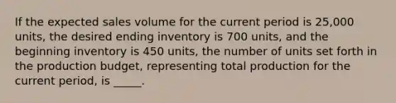 If the expected sales volume for the current period is 25,000 units, the desired ending inventory is 700 units, and the beginning inventory is 450 units, the number of units set forth in the production budget, representing total production for the current period, is _____.