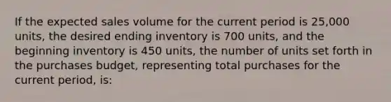 If the expected sales volume for the current period is 25,000 units, the desired ending inventory is 700 units, and the beginning inventory is 450 units, the number of units set forth in the purchases budget, representing total purchases for the current period, is: