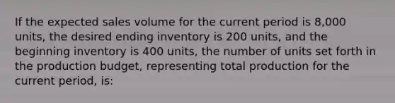 If the expected sales volume for the current period is 8,000 units, the desired ending inventory is 200 units, and the beginning inventory is 400 units, the number of units set forth in the production budget, representing total production for the current period, is: