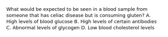 What would be expected to be seen in a blood sample from someone that has celiac disease but is consuming gluten? A. High levels of blood glucose B. High levels of certain antibodies C. Abnormal levels of glycogen D. Low blood cholesterol levels