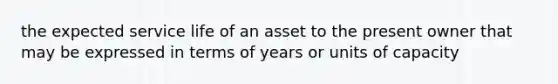 the expected service life of an asset to the present owner that may be expressed in terms of years or units of capacity