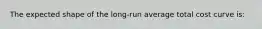 The expected shape of the long-run average total cost curve is: