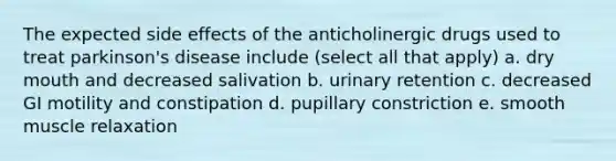 The expected side effects of the anticholinergic drugs used to treat parkinson's disease include (select all that apply) a. dry mouth and decreased salivation b. urinary retention c. decreased GI motility and constipation d. pupillary constriction e. smooth muscle relaxation