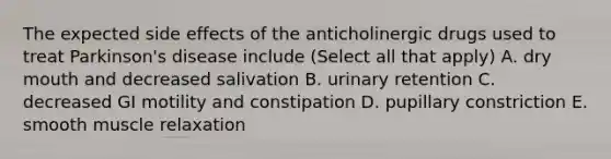 The expected side effects of the anticholinergic drugs used to treat Parkinson's disease include (Select all that apply) A. dry mouth and decreased salivation B. urinary retention C. decreased GI motility and constipation D. pupillary constriction E. smooth muscle relaxation