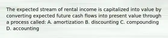 The expected stream of rental income is capitalized into value by converting expected future cash flows into present value through a process called: A. amortization B. discounting C. compounding D. accounting