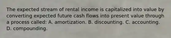 The expected stream of rental income is capitalized into value by converting expected future cash flows into present value through a process called: A. amortization. B. discounting. C. accounting. D. compounding.