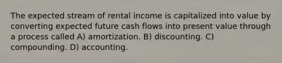 The expected stream of rental income is capitalized into value by converting expected future cash flows into present value through a process called A) amortization. B) discounting. C) compounding. D) accounting.