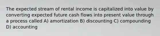 The expected stream of rental income is capitalized into value by converting expected future cash flows into present value through a process called A) amortization B) discounting C) compounding D) accounting