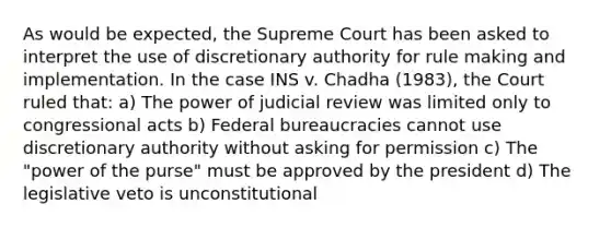 As would be expected, the Supreme Court has been asked to interpret the use of discretionary authority for rule making and implementation. In the case INS v. Chadha (1983), the Court ruled that: a) The power of judicial review was limited only to congressional acts b) Federal bureaucracies cannot use discretionary authority without asking for permission c) The "power of the purse" must be approved by the president d) The legislative veto is unconstitutional