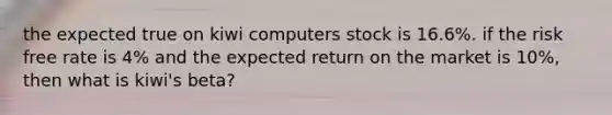 the expected true on kiwi computers stock is 16.6%. if the risk free rate is 4% and the expected return on the market is 10%, then what is kiwi's beta?